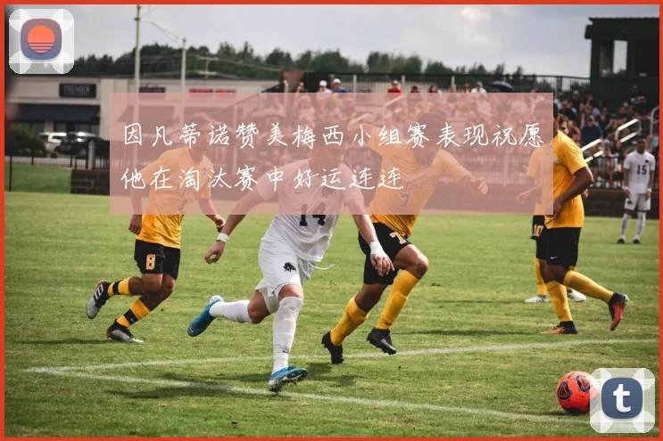 因凡蒂诺赞美梅西小组赛表现祝愿他在淘汰赛中好运连连