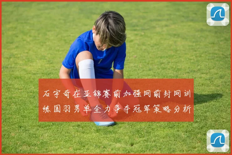 石宇奇在亚锦赛前加强网前封网训练国羽男单全力争夺冠军策略分析