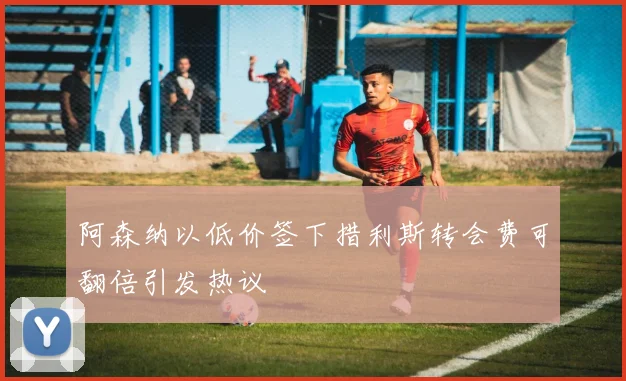 阿森纳以低价签下措利斯转会费可翻倍引发热议