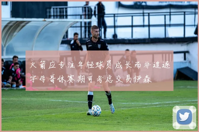 火箭应专注年轻球员成长而非追逐字母哥休赛期可考虑交易伊森