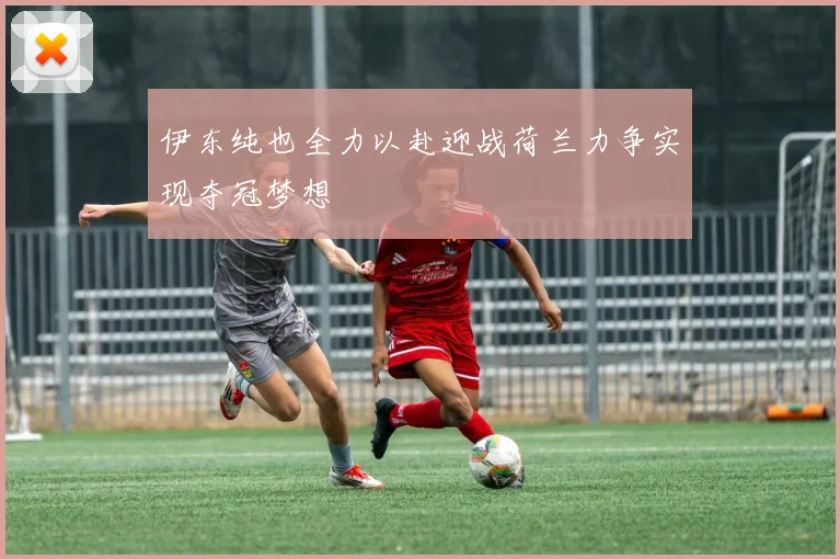 伊东纯也全力以赴迎战荷兰力争实现夺冠梦想
