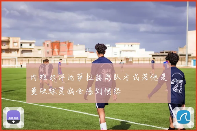 内维尔评论萨拉赫离队方式若他是曼联球员我会感到愤怒