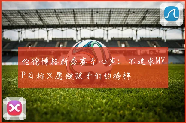 伦德博格新秀赛季心声：不追求MVP目标只愿做孩子们的榜样