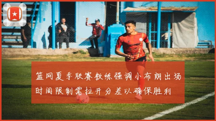 篮网夏季联赛教练强调小布朗出场时间限制需拉开分差以确保胜利