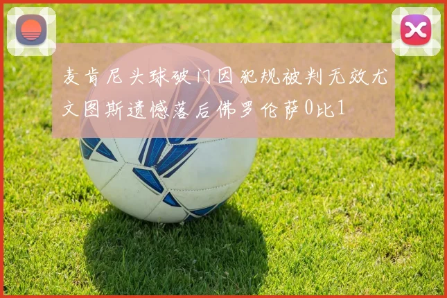 麦肯尼头球破门因犯规被判无效尤文图斯遗憾落后佛罗伦萨0比1