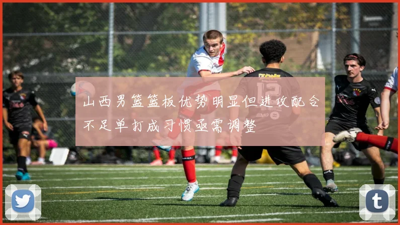 山西男篮篮板优势明显但进攻配合不足单打成习惯亟需调整