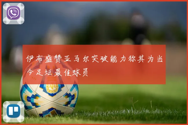 伊布盛赞亚马尔突破能力称其为当今足坛最佳球员
