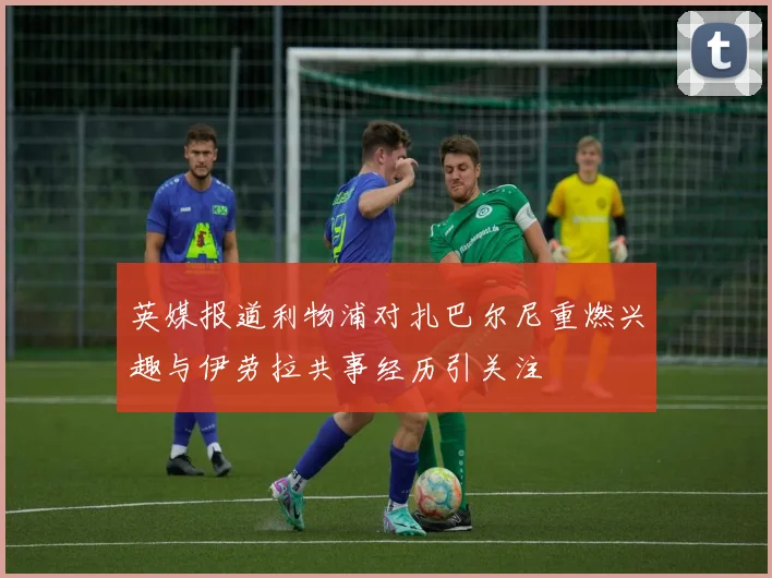 英媒报道利物浦对扎巴尔尼重燃兴趣与伊劳拉共事经历引关注
