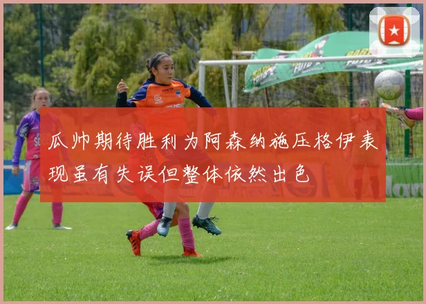 瓜帅期待胜利为阿森纳施压格伊表现虽有失误但整体依然出色