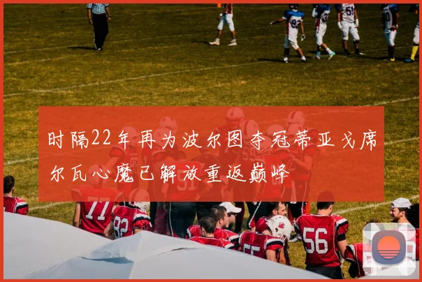 时隔22年再为波尔图夺冠蒂亚戈席尔瓦心魔已解放重返巅峰