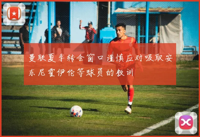 曼联夏季转会窗口谨慎应对吸取安东尼霍伊伦等球员的教训