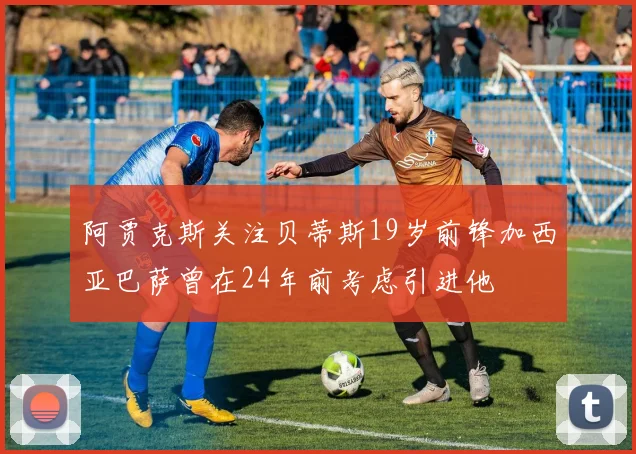 阿贾克斯关注贝蒂斯19岁前锋加西亚巴萨曾在24年前考虑引进他