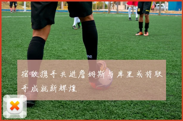 宿敌携手共进詹姆斯与库里或将联手成就新辉煌