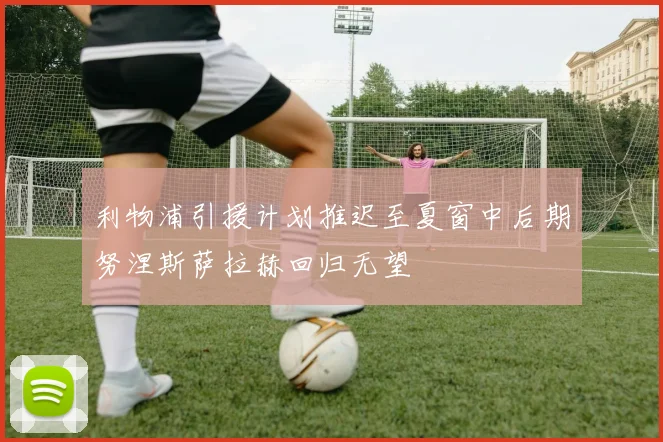 利物浦引援计划推迟至夏窗中后期努涅斯萨拉赫回归无望