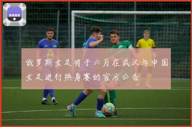 俄罗斯女足将于六月在武汉与中国女足进行热身赛的官方公告
