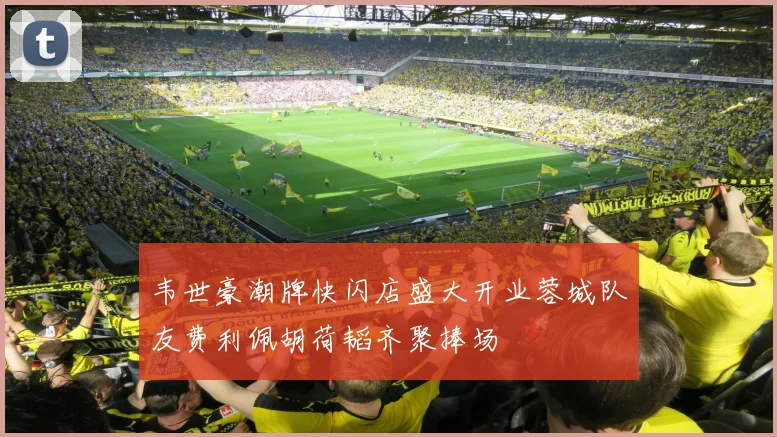 韦世豪潮牌快闪店盛大开业蓉城队友费利佩胡荷韬齐聚捧场