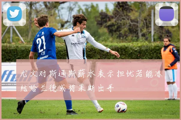 尤文对斯通斯薪水表示担忧若能冻结哈兰德或将果断出手