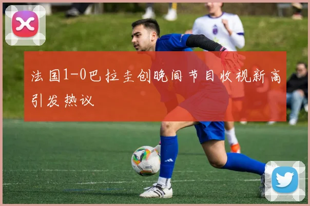 法国1-0巴拉圭创晚间节目收视新高引发热议