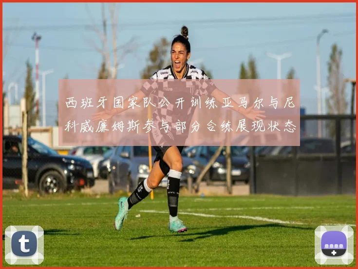 西班牙国家队公开训练亚马尔与尼科威廉姆斯参与部分合练展现状态